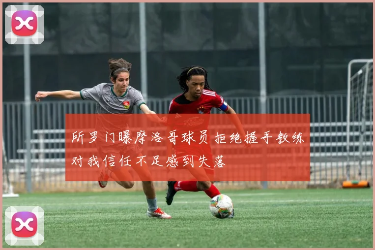 所罗门曝摩洛哥球员拒绝握手教练对我信任不足感到失落