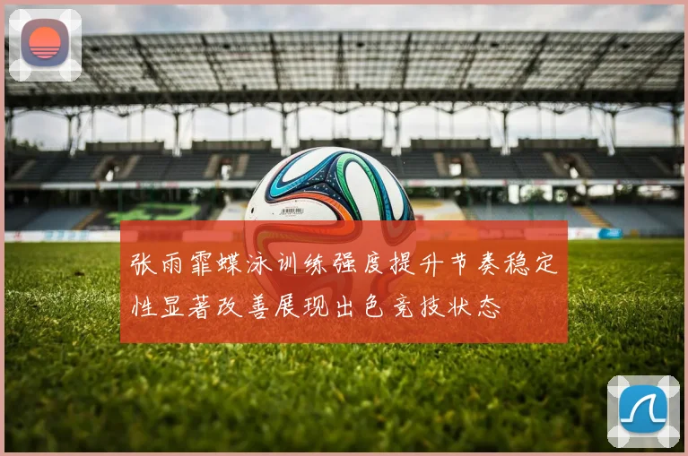 张雨霏蝶泳训练强度提升节奏稳定性显著改善展现出色竞技状态
