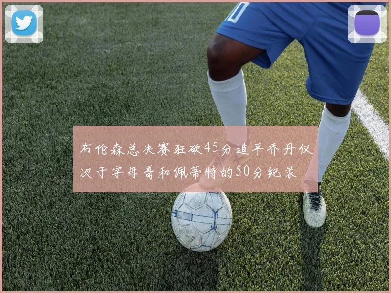 布伦森总决赛狂砍45分追平乔丹仅次于字母哥和佩蒂特的50分纪录