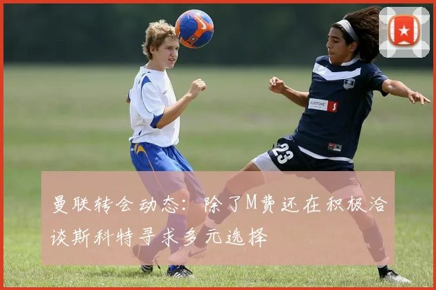 曼联转会动态：除了M费还在积极洽谈斯科特寻求多元选择