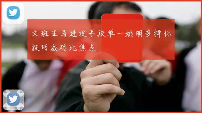文班亚马进攻手段单一姚明多样化技巧成对比焦点