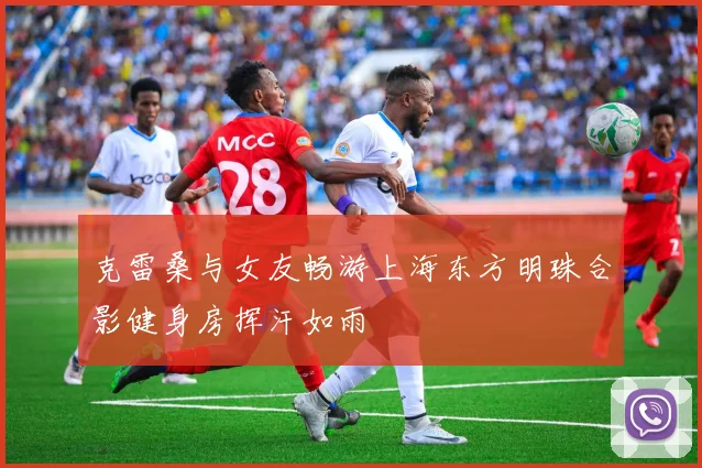 克雷桑与女友畅游上海东方明珠合影健身房挥汗如雨