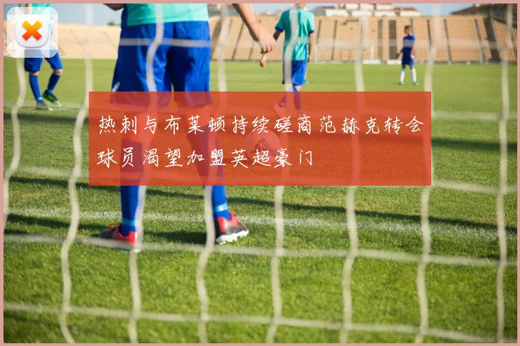 热刺与布莱顿持续磋商范赫克转会球员渴望加盟英超豪门