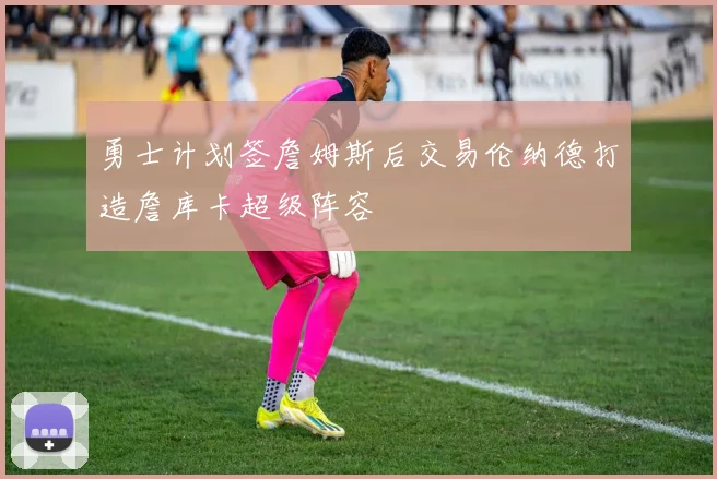 勇士计划签詹姆斯后交易伦纳德打造詹库卡超级阵容