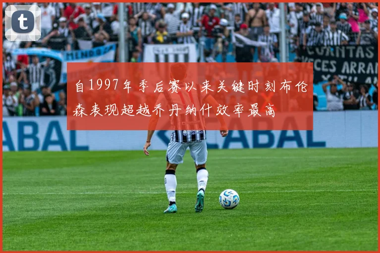自1997年季后赛以来关键时刻布伦森表现超越乔丹纳什效率最高