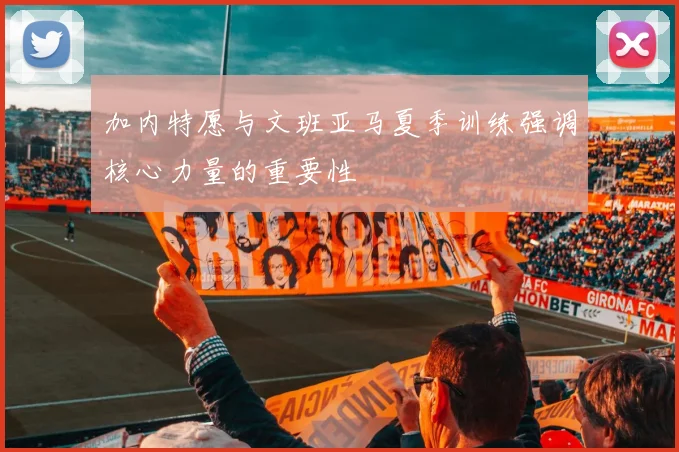 加内特愿与文班亚马夏季训练强调核心力量的重要性