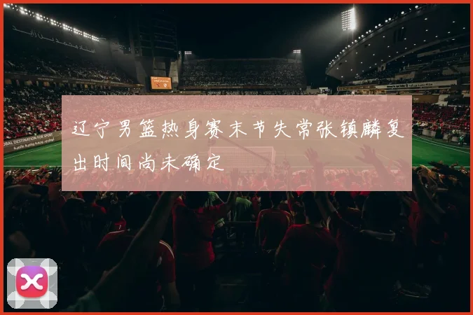 辽宁男篮热身赛末节失常张镇麟复出时间尚未确定