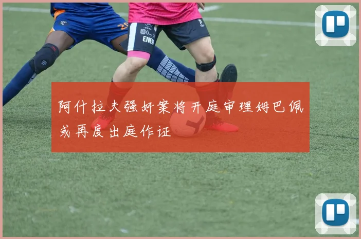 阿什拉夫强奸案将开庭审理姆巴佩或再度出庭作证