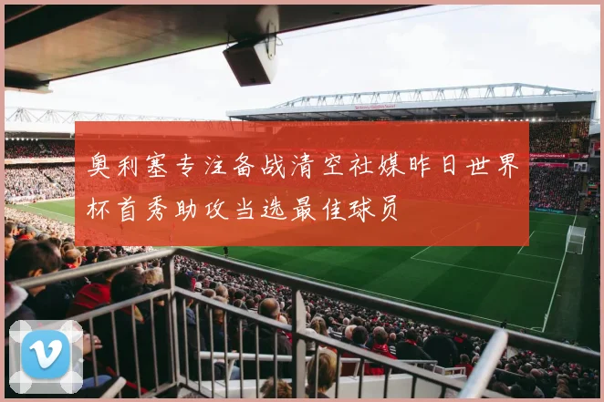 奥利塞专注备战清空社媒昨日世界杯首秀助攻当选最佳球员