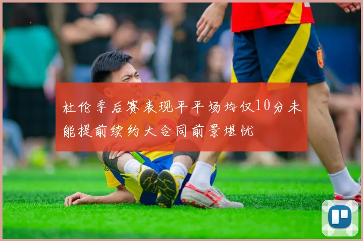 杜伦季后赛表现平平场均仅10分未能提前续约大合同前景堪忧