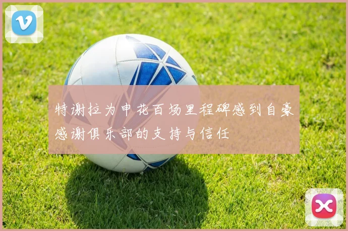 特谢拉为申花百场里程碑感到自豪感谢俱乐部的支持与信任