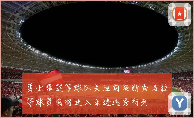 勇士雷霆等球队关注前场新秀马拉等球员或将进入乐透选秀行列