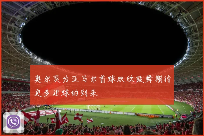 奥尔莫为亚马尔首球欢欣鼓舞期待更多进球的到来