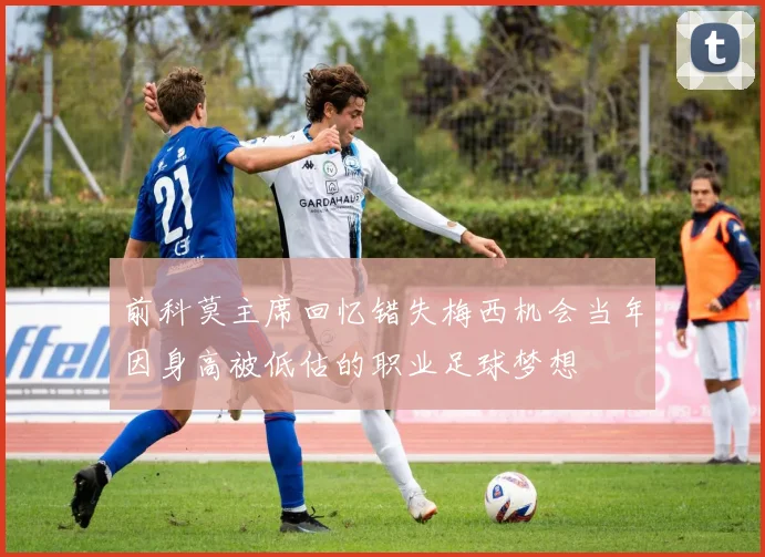 前科莫主席回忆错失梅西机会当年因身高被低估的职业足球梦想