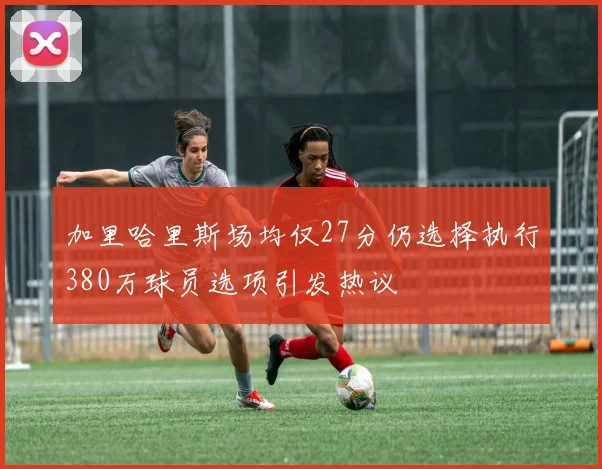加里哈里斯场均仅27分仍选择执行380万球员选项引发热议
