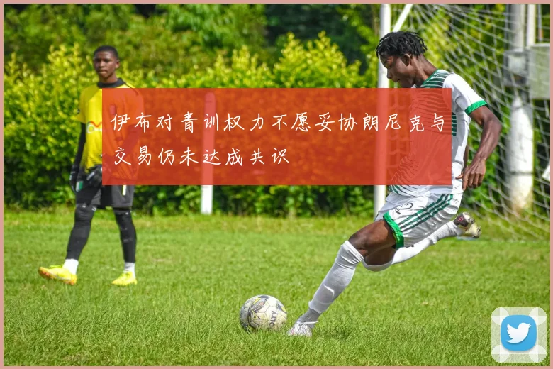 伊布对青训权力不愿妥协朗尼克与交易仍未达成共识