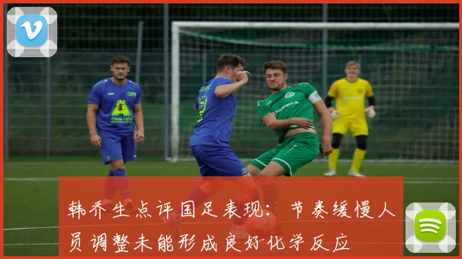 韩乔生点评国足表现：节奏缓慢人员调整未能形成良好化学反应