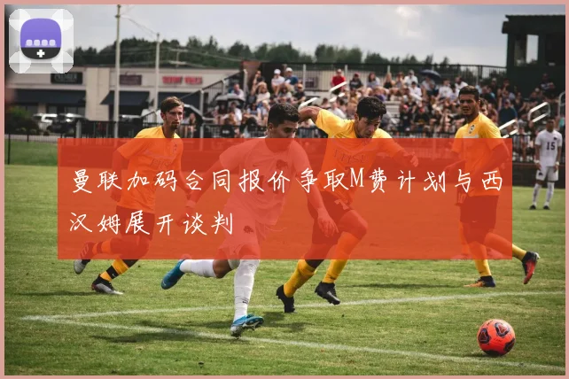 曼联加码合同报价争取M费计划与西汉姆展开谈判