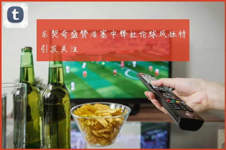 东契奇盛赞活塞中锋杜伦球风独特引发关注