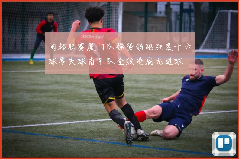 闽超联赛厦门队强势领跑狂轰十六球零失球南平队全败垫底无进球