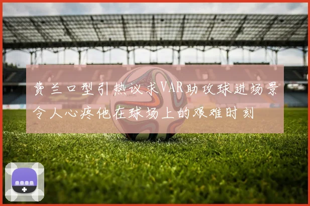 费兰口型引热议求VAR助攻球进场景令人心疼他在球场上的艰难时刻