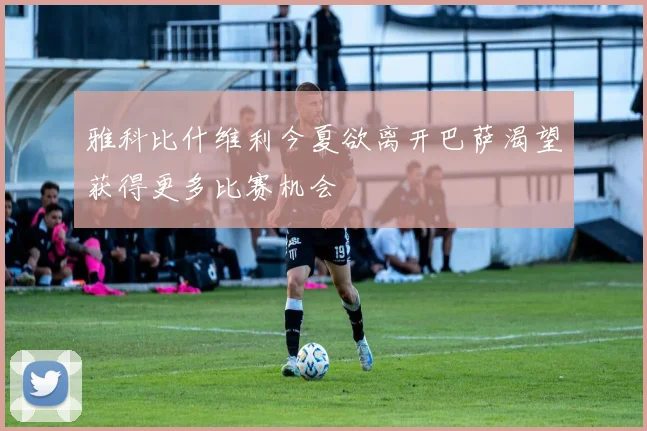 雅科比什维利今夏欲离开巴萨渴望获得更多比赛机会
